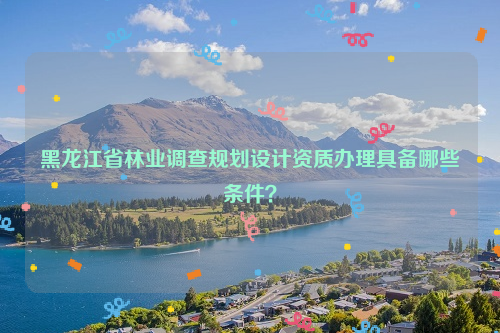 黑龍江省林業(yè)調(diào)查規(guī)劃設(shè)計(jì)資質(zhì)辦理具備哪些條件？