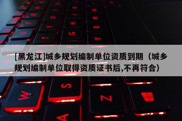 [黑龍江]城鄉(xiāng)規(guī)劃編制單位資質(zhì)到期（城鄉(xiāng)規(guī)劃編制單位取得資質(zhì)證書后,不再符合）