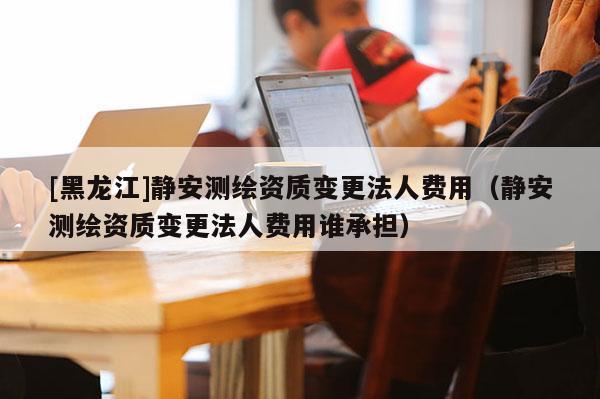 [黑龍江]靜安測(cè)繪資質(zhì)變更法人費(fèi)用（靜安測(cè)繪資質(zhì)變更法人費(fèi)用誰承擔(dān)）