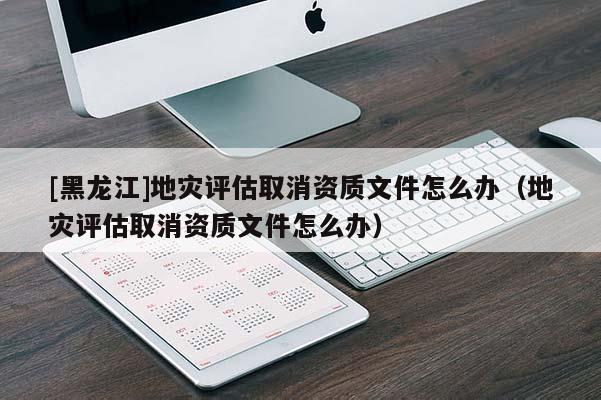 [黑龍江]地災(zāi)評(píng)估取消資質(zhì)文件怎么辦（地災(zāi)評(píng)估取消資質(zhì)文件怎么辦）