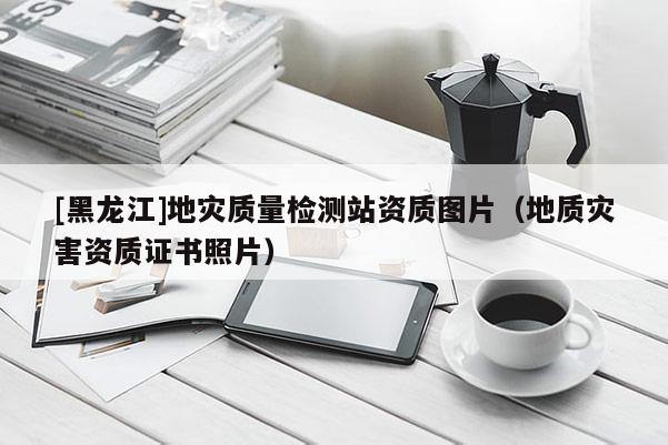 [黑龍江]地災(zāi)質(zhì)量檢測(cè)站資質(zhì)圖片（地質(zhì)災(zāi)害資質(zhì)證書(shū)照片）