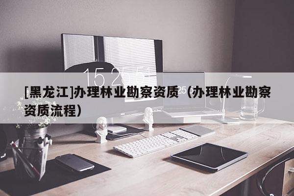 [黑龍江]辦理林業(yè)勘察資質(zhì)（辦理林業(yè)勘察資質(zhì)流程）