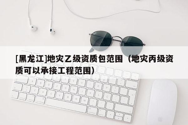 [黑龍江]地災(zāi)乙級(jí)資質(zhì)包范圍（地災(zāi)丙級(jí)資質(zhì)可以承接工程范圍）