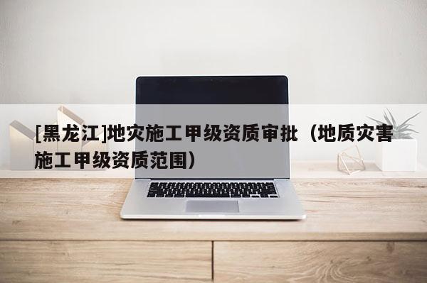 [黑龍江]地災(zāi)施工甲級資質(zhì)審批（地質(zhì)災(zāi)害施工甲級資質(zhì)范圍）