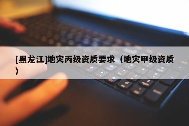 [黑龍江]地災(zāi)丙級(jí)資質(zhì)要求（地災(zāi)甲級(jí)資質(zhì)）