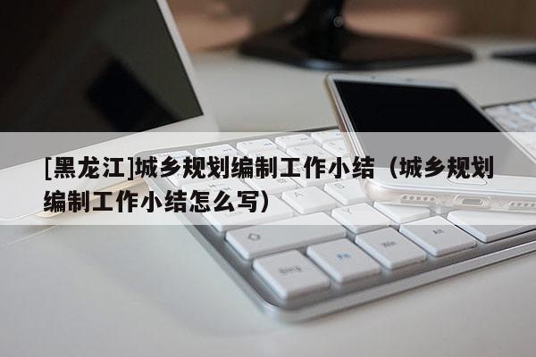 [黑龍江]城鄉(xiāng)規(guī)劃編制工作小結(jié)（城鄉(xiāng)規(guī)劃編制工作小結(jié)怎么寫）