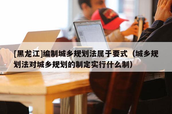 [黑龍江]編制城鄉(xiāng)規(guī)劃法屬于要式（城鄉(xiāng)規(guī)劃法對(duì)城鄉(xiāng)規(guī)劃的制定實(shí)行什么制）