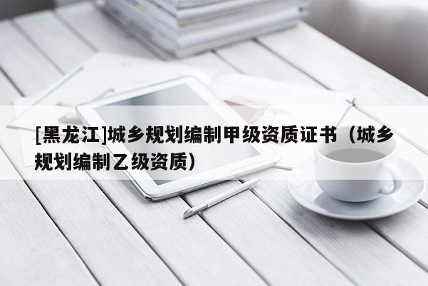 [黑龍江]城鄉(xiāng)規(guī)劃編制甲級資質(zhì)證書（城鄉(xiāng)規(guī)劃編制乙級資質(zhì)）