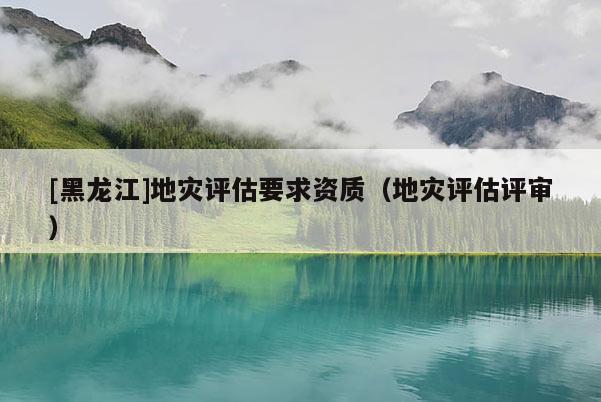[黑龍江]地災(zāi)評(píng)估要求資質(zhì)（地災(zāi)評(píng)估評(píng)審）