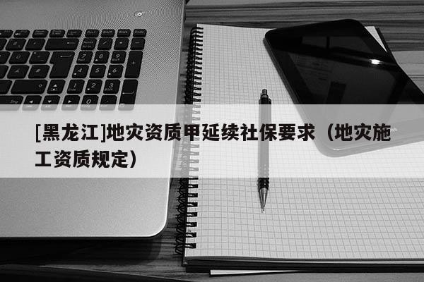 [黑龍江]地災(zāi)資質(zhì)甲延續(xù)社保要求（地災(zāi)施工資質(zhì)規(guī)定）