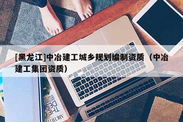 [黑龍江]中冶建工城鄉(xiāng)規(guī)劃編制資質(zhì)（中冶建工集團資質(zhì)）