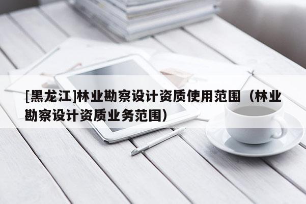 [黑龍江]林業(yè)勘察設計資質使用范圍（林業(yè)勘察設計資質業(yè)務范圍）