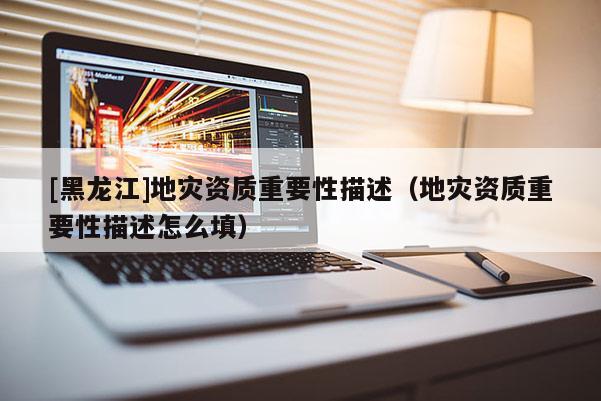 [黑龍江]地災(zāi)資質(zhì)重要性描述（地災(zāi)資質(zhì)重要性描述怎么填）