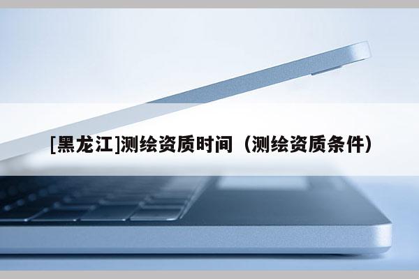 [黑龍江]測繪資質(zhì)時間（測繪資質(zhì)條件）