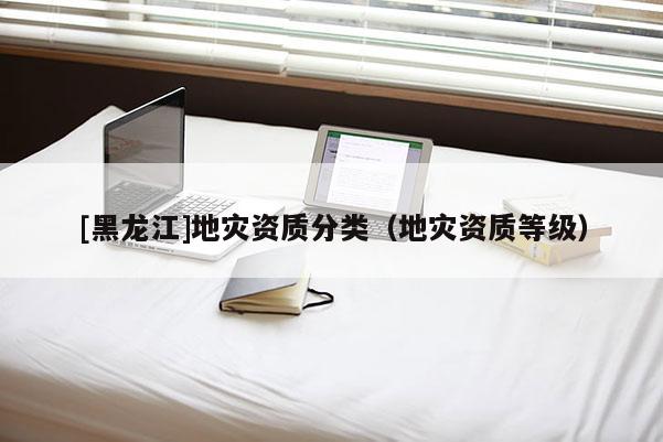 [黑龍江]地災資質(zhì)分類（地災資質(zhì)等級）