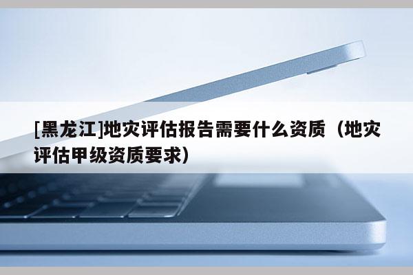 [黑龍江]地災(zāi)評估報告需要什么資質(zhì)（地災(zāi)評估甲級資質(zhì)要求）