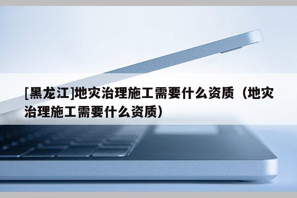 [黑龍江]地災治理施工需要什么資質(zhì)（地災治理施工需要什么資質(zhì)）