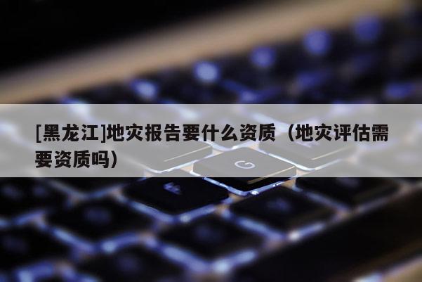 [黑龍江]地災(zāi)報(bào)告要什么資質(zhì)（地災(zāi)評(píng)估需要資質(zhì)嗎）