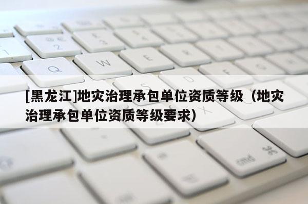 [黑龍江]地災(zāi)治理承包單位資質(zhì)等級(jí)（地災(zāi)治理承包單位資質(zhì)等級(jí)要求）
