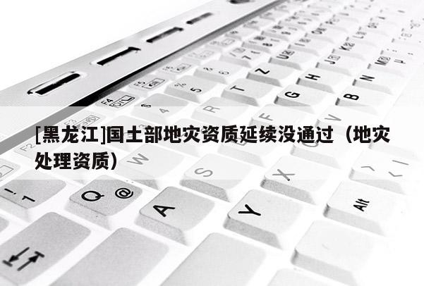 [黑龍江]國土部地災資質(zhì)延續(xù)沒通過（地災處理資質(zhì)）