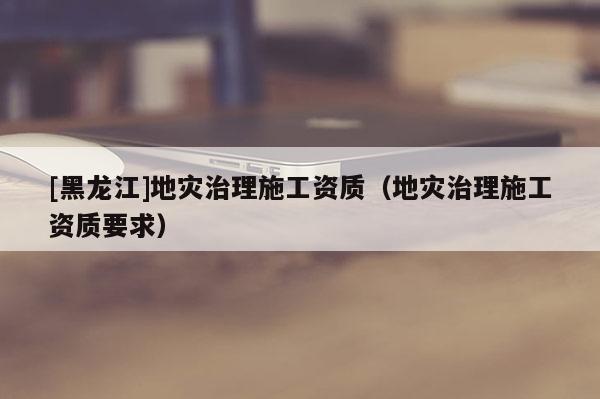 [黑龍江]地災治理施工資質（地災治理施工資質要求）
