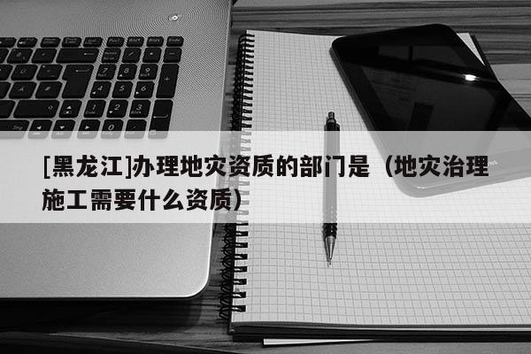 [黑龍江]辦理地災(zāi)資質(zhì)的部門(mén)是（地災(zāi)治理施工需要什么資質(zhì)）