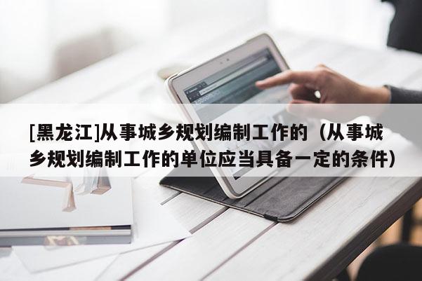 [黑龍江]從事城鄉(xiāng)規(guī)劃編制工作的（從事城鄉(xiāng)規(guī)劃編制工作的單位應(yīng)當具備一定的條件）