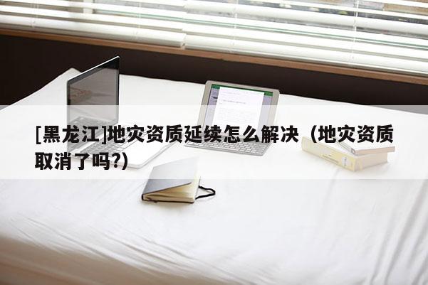 [黑龍江]地災資質延續(xù)怎么解決（地災資質取消了嗎?）