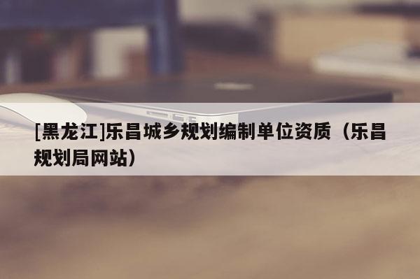 [黑龍江]樂昌城鄉(xiāng)規(guī)劃編制單位資質（樂昌規(guī)劃局網(wǎng)站）