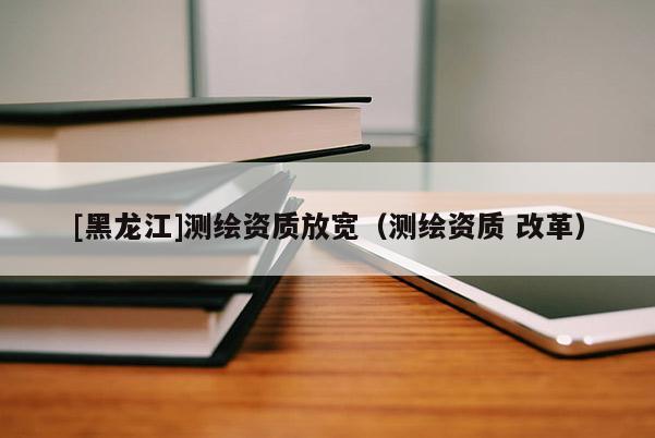 [黑龍江]測繪資質放寬（測繪資質 改革）
