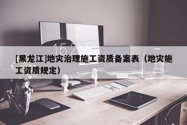 [黑龍江]地災(zāi)治理施工資質(zhì)備案表（地災(zāi)施工資質(zhì)規(guī)定）