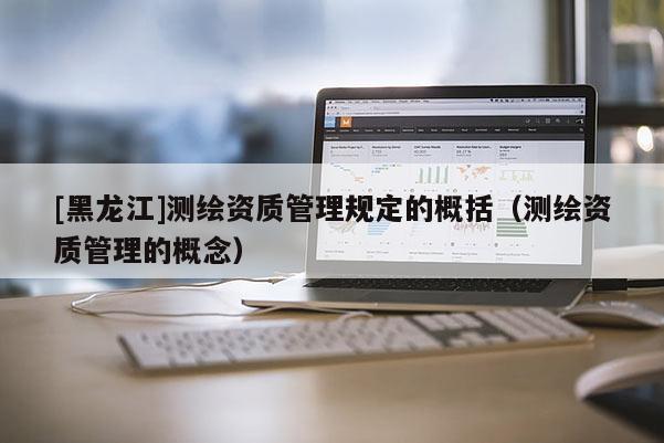 [黑龍江]測(cè)繪資質(zhì)管理規(guī)定的概括（測(cè)繪資質(zhì)管理的概念）
