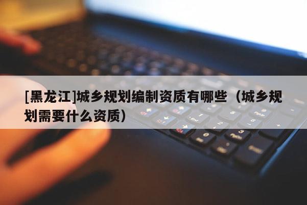 [黑龍江]城鄉(xiāng)規(guī)劃編制資質(zhì)有哪些（城鄉(xiāng)規(guī)劃需要什么資質(zhì)）