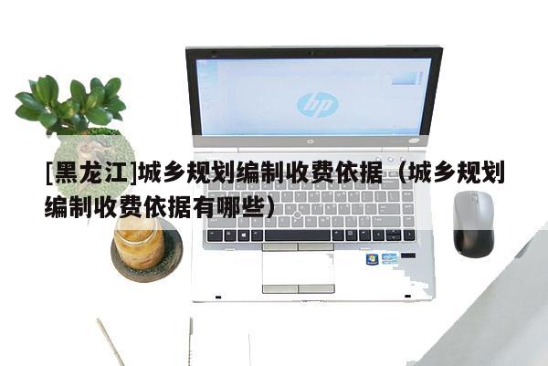 [黑龍江]城鄉(xiāng)規(guī)劃編制收費(fèi)依據(jù)（城鄉(xiāng)規(guī)劃編制收費(fèi)依據(jù)有哪些）