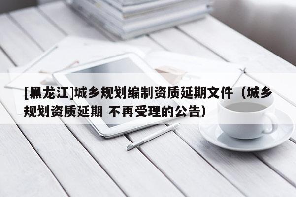 [黑龍江]城鄉(xiāng)規(guī)劃編制資質(zhì)延期文件（城鄉(xiāng)規(guī)劃資質(zhì)延期 不再受理的公告）
