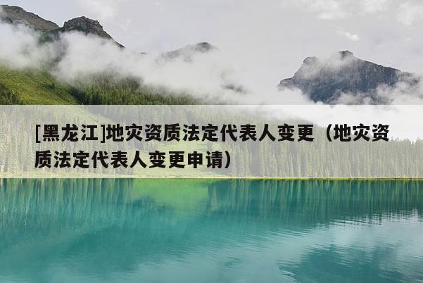 [黑龍江]地災(zāi)資質(zhì)法定代表人變更（地災(zāi)資質(zhì)法定代表人變更申請(qǐng)）