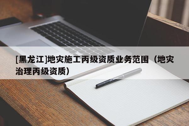 [黑龍江]地災施工丙級資質業(yè)務范圍（地災治理丙級資質）