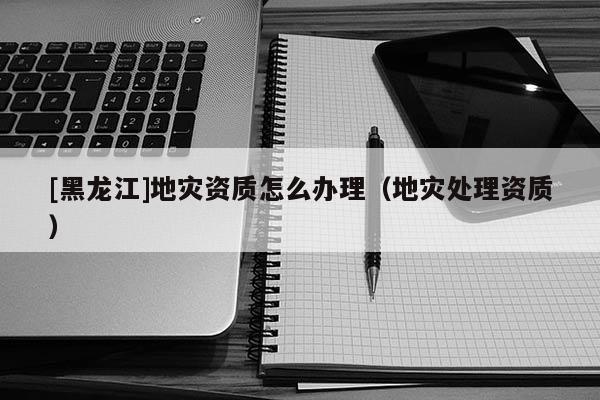 [黑龍江]地災(zāi)資質(zhì)怎么辦理（地災(zāi)處理資質(zhì)）