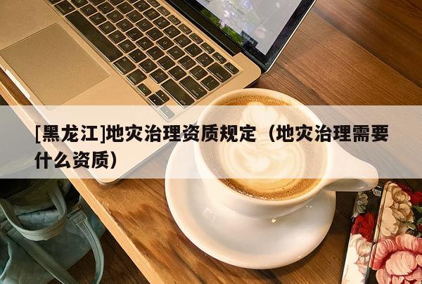 [黑龍江]地災(zāi)治理資質(zhì)規(guī)定（地災(zāi)治理需要什么資質(zhì)）