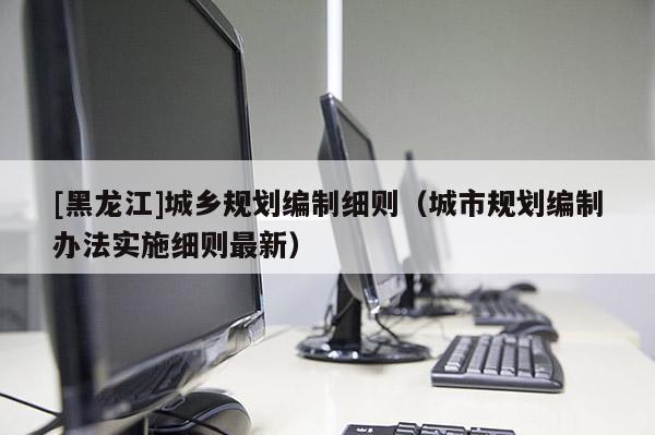 [黑龍江]城鄉(xiāng)規(guī)劃編制細則（城市規(guī)劃編制辦法實施細則最新）