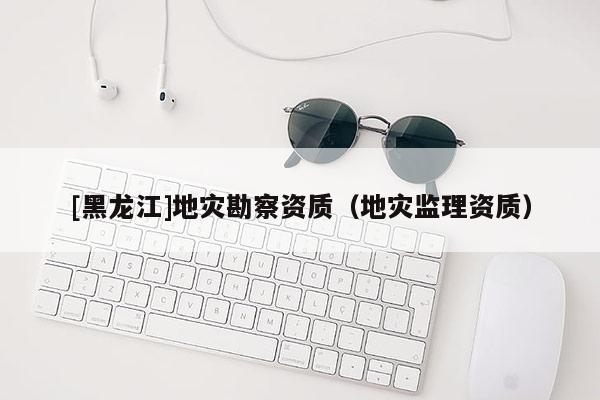 [黑龍江]地災勘察資質(zhì)（地災監(jiān)理資質(zhì)）