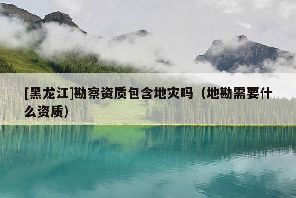 [黑龍江]勘察資質(zhì)包含地災嗎（地勘需要什么資質(zhì)）