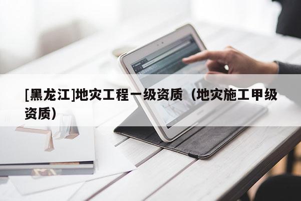 [黑龍江]地災(zāi)工程一級資質(zhì)（地災(zāi)施工甲級資質(zhì)）