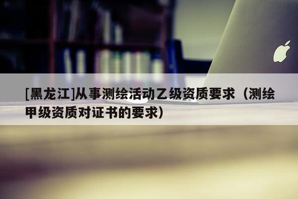 [黑龍江]從事測(cè)繪活動(dòng)乙級(jí)資質(zhì)要求（測(cè)繪甲級(jí)資質(zhì)對(duì)證書的要求）