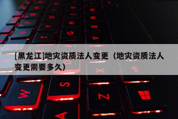 [黑龍江]地災資質(zhì)法人變更（地災資質(zhì)法人變更需要多久）