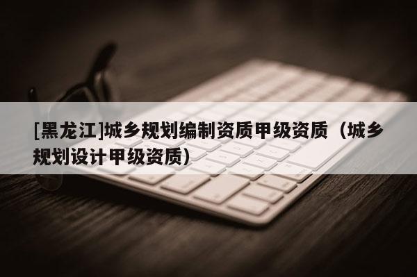 [黑龍江]城鄉(xiāng)規(guī)劃編制資質(zhì)甲級資質(zhì)（城鄉(xiāng)規(guī)劃設(shè)計(jì)甲級資質(zhì)）