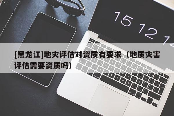 [黑龍江]地災評估對資質有要求（地質災害評估需要資質嗎）