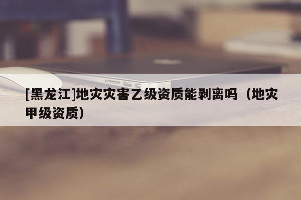 [黑龍江]地災(zāi)災(zāi)害乙級資質(zhì)能剝離嗎（地災(zāi)甲級資質(zhì)）