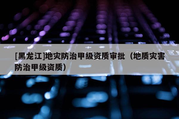 [黑龍江]地災(zāi)防治甲級(jí)資質(zhì)審批（地質(zhì)災(zāi)害防治甲級(jí)資質(zhì)）