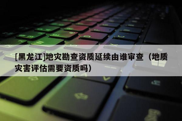 [黑龍江]地災(zāi)勘查資質(zhì)延續(xù)由誰(shuí)審查（地質(zhì)災(zāi)害評(píng)估需要資質(zhì)嗎）